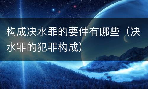 构成决水罪的要件有哪些（决水罪的犯罪构成）