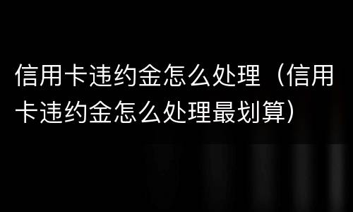 信用卡违约金怎么处理（信用卡违约金怎么处理最划算）