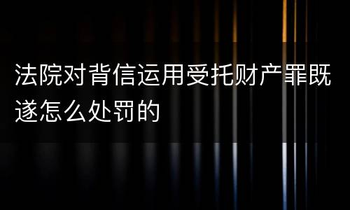 法院对背信运用受托财产罪既遂怎么处罚的