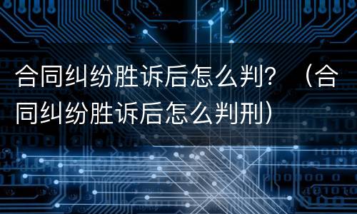 合同纠纷胜诉后怎么判？（合同纠纷胜诉后怎么判刑）