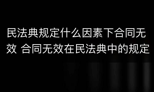 民法典规定什么因素下合同无效 合同无效在民法典中的规定