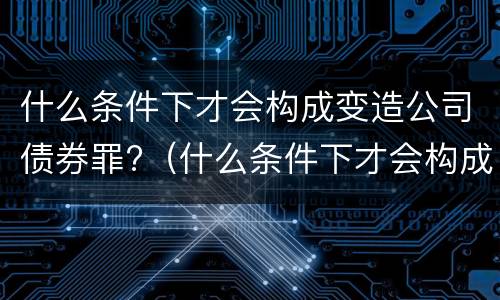 什么条件下才会构成变造公司债券罪?（什么条件下才会构成变造公司债券罪行）