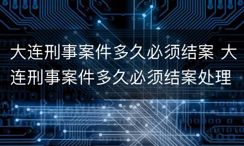 大连刑事案件多久必须结案 大连刑事案件多久必须结案处理