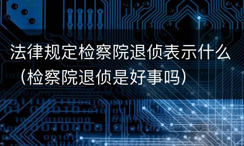 法律规定检察院退侦表示什么（检察院退侦是好事吗）