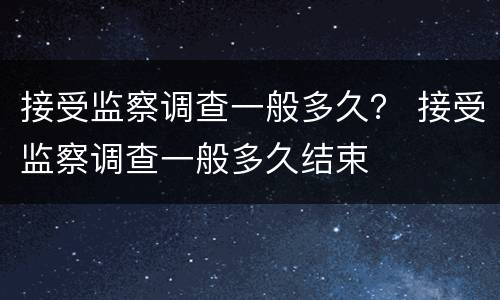 接受监察调查一般多久？ 接受监察调查一般多久结束