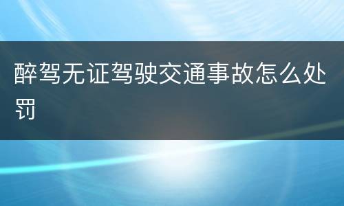 醉驾无证驾驶交通事故怎么处罚