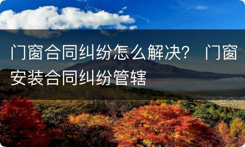 门窗合同纠纷怎么解决？ 门窗安装合同纠纷管辖
