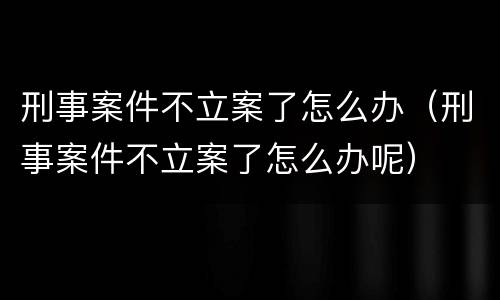 刑事案件不立案了怎么办（刑事案件不立案了怎么办呢）