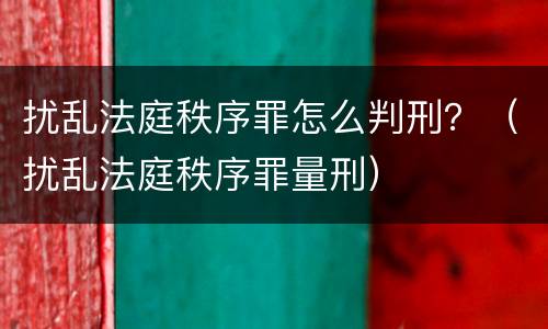扰乱法庭秩序罪怎么判刑？（扰乱法庭秩序罪量刑）