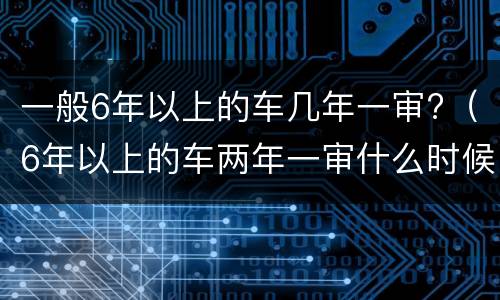 一般6年以上的车几年一审?（6年以上的车两年一审什么时候开始）