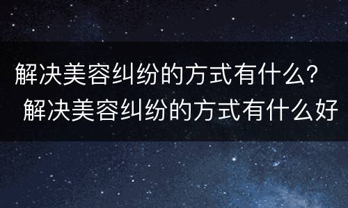 解决美容纠纷的方式有什么？ 解决美容纠纷的方式有什么好处