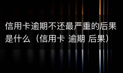 信用卡逾期不还最严重的后果是什么（信用卡 逾期 后果）