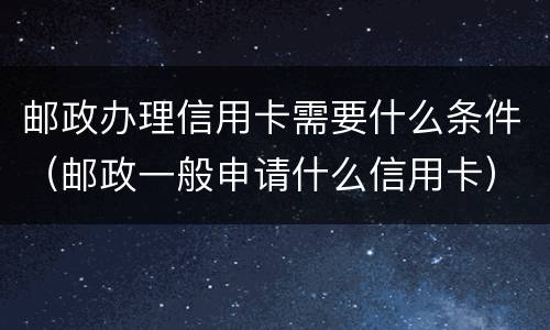 邮政办理信用卡需要什么条件（邮政一般申请什么信用卡）