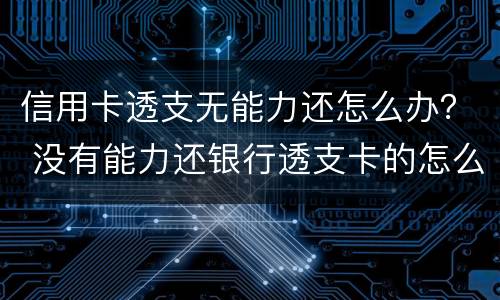 信用卡透支无能力还怎么办？ 没有能力还银行透支卡的怎么办