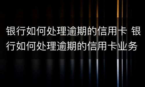 银行如何处理逾期的信用卡 银行如何处理逾期的信用卡业务