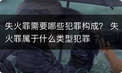 失火罪需要哪些犯罪构成？ 失火罪属于什么类型犯罪