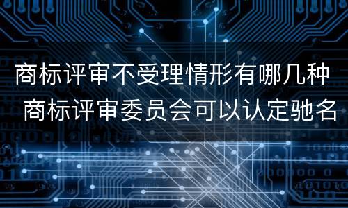 商标评审不受理情形有哪几种 商标评审委员会可以认定驰名商标吗