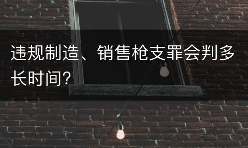 违规制造、销售枪支罪会判多长时间?