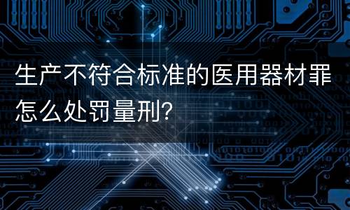 生产不符合标准的医用器材罪怎么处罚量刑？