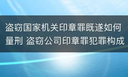 盗窃国家机关印章罪既遂如何量刑 盗窃公司印章罪犯罪构成