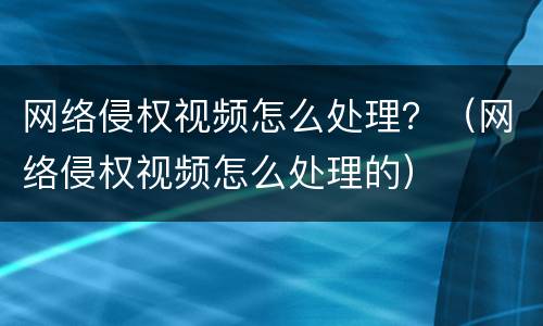 网络侵权视频怎么处理？（网络侵权视频怎么处理的）