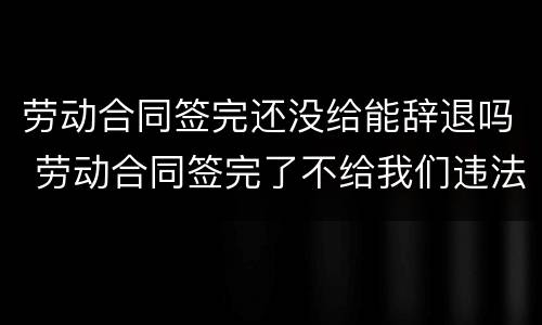 劳动合同签完还没给能辞退吗 劳动合同签完了不给我们违法吗