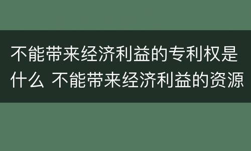 不能带来经济利益的专利权是什么 不能带来经济利益的资源举例