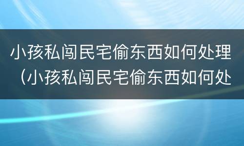 小孩私闯民宅偷东西如何处理（小孩私闯民宅偷东西如何处理呢）