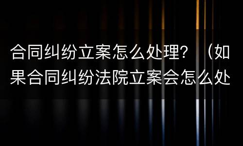 合同纠纷立案怎么处理？（如果合同纠纷法院立案会怎么处理）