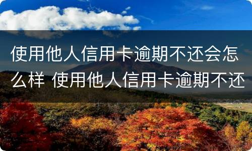 使用他人信用卡逾期不还会怎么样 使用他人信用卡逾期不还会怎么样吗