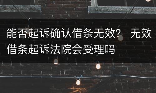 能否起诉确认借条无效？ 无效借条起诉法院会受理吗
