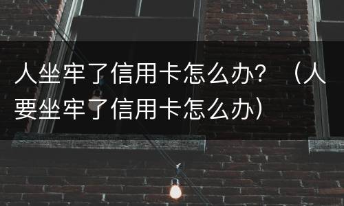 人坐牢了信用卡怎么办？（人要坐牢了信用卡怎么办）