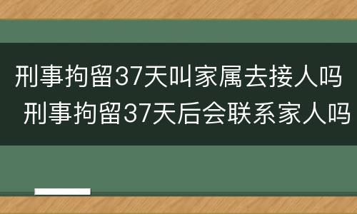 刑事拘留37天叫家属去接人吗 刑事拘留37天后会联系家人吗