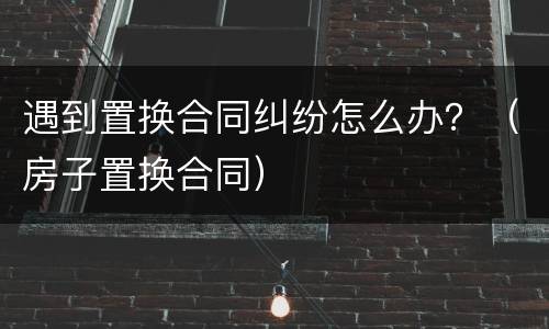 遇到置换合同纠纷怎么办？（房子置换合同）