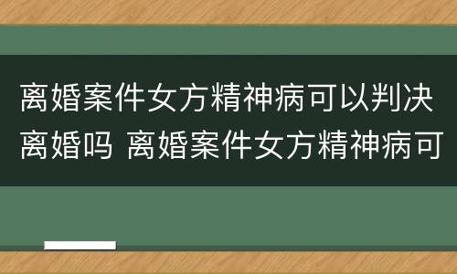 离婚案件女方精神病可以判决离婚吗 离婚案件女方精神病可以判决离婚吗