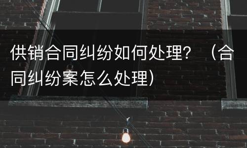 供销合同纠纷如何处理？（合同纠纷案怎么处理）