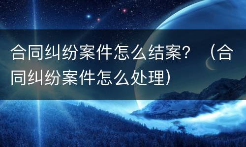 合同纠纷案件怎么结案？（合同纠纷案件怎么处理）