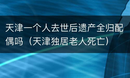 天津一个人去世后遗产全归配偶吗（天津独居老人死亡）