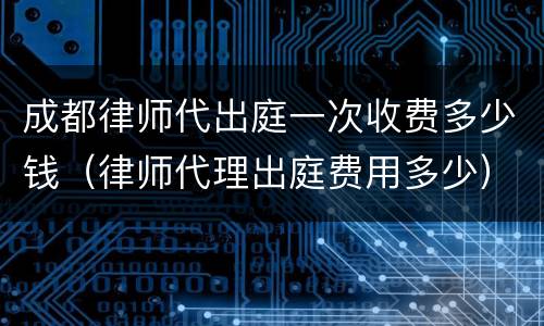 成都律师代出庭一次收费多少钱（律师代理出庭费用多少）