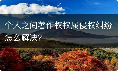 个人之间著作权权属侵权纠纷怎么解决？
