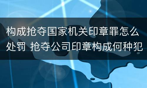 构成抢夺国家机关印章罪怎么处罚 抢夺公司印章构成何种犯罪