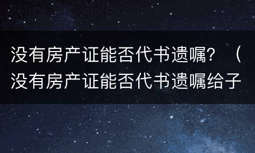 没有房产证能否代书遗嘱？（没有房产证能否代书遗嘱给子女）