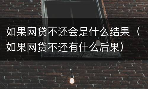 如果网贷不还会是什么结果（如果网贷不还有什么后果）