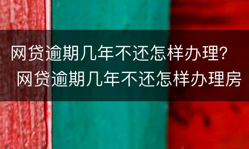 网贷逾期几年不还怎样办理？ 网贷逾期几年不还怎样办理房产证