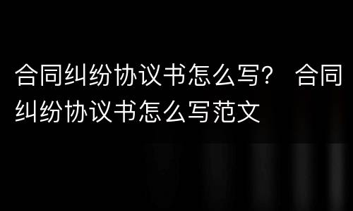 合同纠纷协议书怎么写？ 合同纠纷协议书怎么写范文