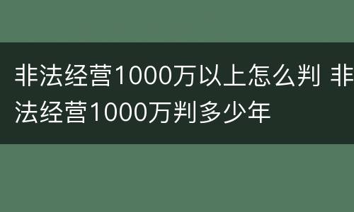 非法经营1000万以上怎么判 非法经营1000万判多少年