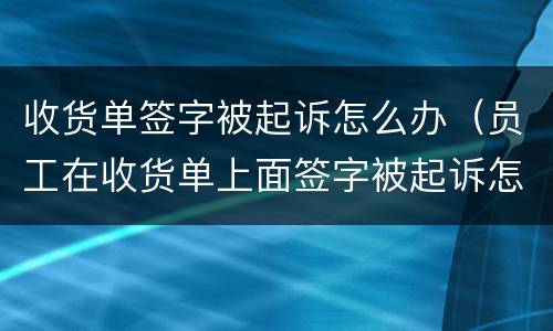 收货单签字被起诉怎么办（员工在收货单上面签字被起诉怎么办）