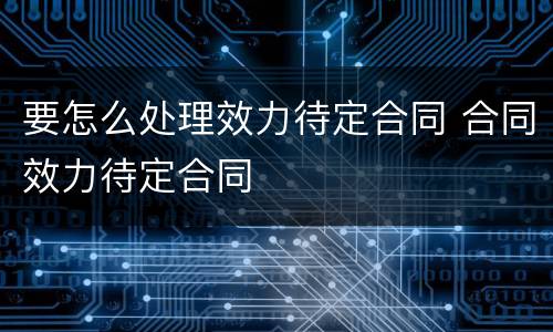 要怎么处理效力待定合同 合同效力待定合同