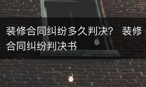 装修合同纠纷多久判决？ 装修合同纠纷判决书