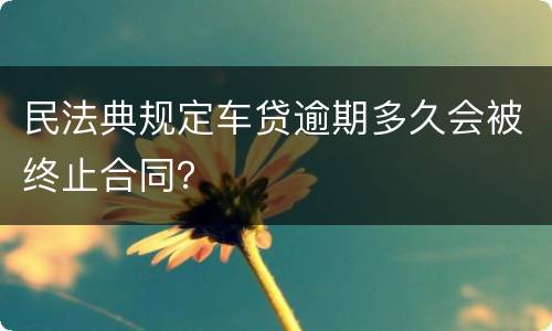 民法典规定车贷逾期多久会被终止合同？